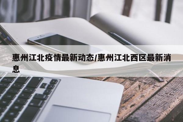 惠州江北疫情最新动态/惠州江北西区最新消息